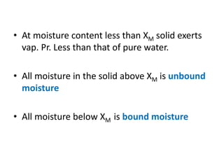 • At moisture content less than XM solid exerts
vap. Pr. Less than that of pure water.
• All moisture in the solid above XM is unbound
moisture
• All moisture below XM is bound moisture
 
