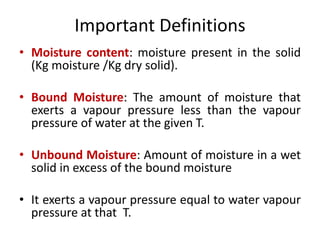 Important Definitions
• Moisture content: moisture present in the solid
(Kg moisture /Kg dry solid).
• Bound Moisture: The amount of moisture that
exerts a vapour pressure less than the vapour
pressure of water at the given T.
• Unbound Moisture: Amount of moisture in a wet
solid in excess of the bound moisture
• It exerts a vapour pressure equal to water vapour
pressure at that T.
 