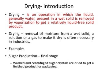 Drying- Introduction
• Drying – is an operation in which the liquid,
generally water, present in a wet solid is removed
by vaporization to get a relatively liquid-free solid
product.
• Drying – removal of moisture from a wet solid, a
solution or a gas to make it dry is often necessary
in industries.
• Examples
• Sugar Production – final stage
– Washed and centrifuged sugar crystals are dried to get a
finished product for packaging.
 