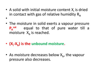 • A solid with initial moisture content Xi is dried
in contact with gas of relative humidity RH
•
• The moisture in solid exerts a vapour pressure
PA
sat equal to that of pure water till a
moisture Xb is reached.
• (Xi-Xb) is the unbound moisture.
• As moisture decreases below Xb, the vapour
pressure also decreases.
 