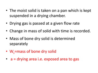 • The moist solid is taken on a pan which is kept
suspended in a drying chamber.
• Drying gas is passed at a given flow rate
• Change in mass of solid with time is recorded.
• Mass of bone dry solid is determined
separately
• Ws=mass of bone dry solid
• a = drying area i.e. exposed area to gas
 