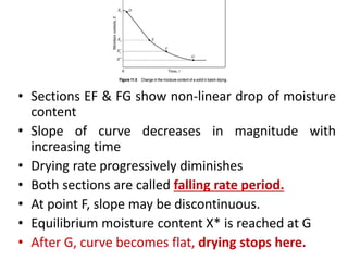 • Sections EF & FG show non-linear drop of moisture
content
• Slope of curve decreases in magnitude with
increasing time
• Drying rate progressively diminishes
• Both sections are called falling rate period.
• At point F, slope may be discontinuous.
• Equilibrium moisture content X* is reached at G
• After G, curve becomes flat, drying stops here.
 