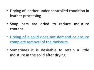 • Drying of leather under controlled condition in
leather processing.
• Soap bars are dried to reduce moisture
content.
• Drying of a solid does not demand or ensure
complete removal of the moisture.
• Sometimes it is desirable to retain a little
moisture in the solid after drying.
 