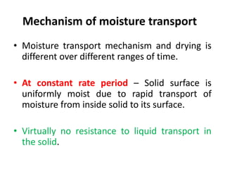 Mechanism of moisture transport
• Moisture transport mechanism and drying is
different over different ranges of time.
• At constant rate period – Solid surface is
uniformly moist due to rapid transport of
moisture from inside solid to its surface.
• Virtually no resistance to liquid transport in
the solid.
 