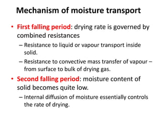 Mechanism of moisture transport
• First falling period: drying rate is governed by
combined resistances
– Resistance to liquid or vapour transport inside
solid.
– Resistance to convective mass transfer of vapour –
from surface to bulk of drying gas.
• Second falling period: moisture content of
solid becomes quite low.
– Internal diffusion of moisture essentially controls
the rate of drying.
 