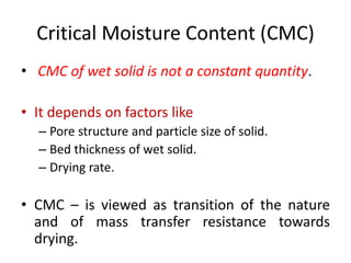 Critical Moisture Content (CMC)
• CMC of wet solid is not a constant quantity.
• It depends on factors like
– Pore structure and particle size of solid.
– Bed thickness of wet solid.
– Drying rate.
• CMC – is viewed as transition of the nature
and of mass transfer resistance towards
drying.
 