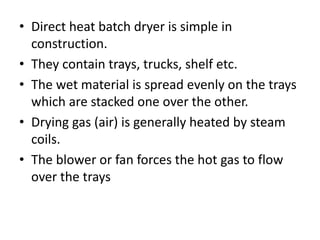 • Direct heat batch dryer is simple in
construction.
• They contain trays, trucks, shelf etc.
• The wet material is spread evenly on the trays
which are stacked one over the other.
• Drying gas (air) is generally heated by steam
coils.
• The blower or fan forces the hot gas to flow
over the trays
 