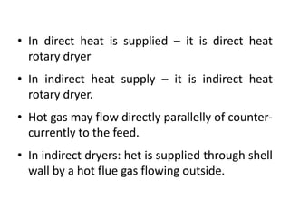 • In direct heat is supplied – it is direct heat
rotary dryer
• In indirect heat supply – it is indirect heat
rotary dryer.
• Hot gas may flow directly parallelly of counter-
currently to the feed.
• In indirect dryers: het is supplied through shell
wall by a hot flue gas flowing outside.
 