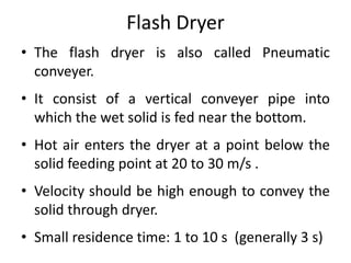 Flash Dryer
• The flash dryer is also called Pneumatic
conveyer.
• It consist of a vertical conveyer pipe into
which the wet solid is fed near the bottom.
• Hot air enters the dryer at a point below the
solid feeding point at 20 to 30 m/s .
• Velocity should be high enough to convey the
solid through dryer.
• Small residence time: 1 to 10 s (generally 3 s)
 
