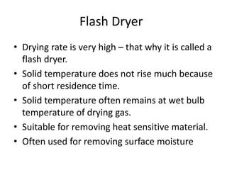 Flash Dryer
• Drying rate is very high – that why it is called a
flash dryer.
• Solid temperature does not rise much because
of short residence time.
• Solid temperature often remains at wet bulb
temperature of drying gas.
• Suitable for removing heat sensitive material.
• Often used for removing surface moisture
 