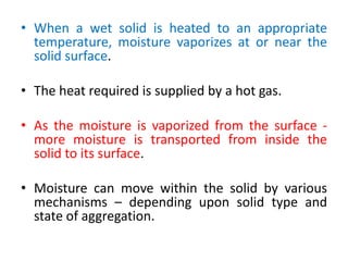 • When a wet solid is heated to an appropriate
temperature, moisture vaporizes at or near the
solid surface.
• The heat required is supplied by a hot gas.
• As the moisture is vaporized from the surface -
more moisture is transported from inside the
solid to its surface.
• Moisture can move within the solid by various
mechanisms – depending upon solid type and
state of aggregation.
 