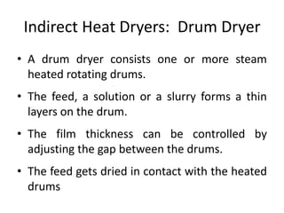 Indirect Heat Dryers: Drum Dryer
• A drum dryer consists one or more steam
heated rotating drums.
• The feed, a solution or a slurry forms a thin
layers on the drum.
• The film thickness can be controlled by
adjusting the gap between the drums.
• The feed gets dried in contact with the heated
drums
 