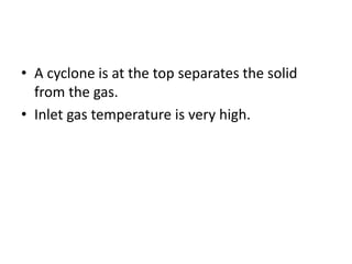 • A cyclone is at the top separates the solid
from the gas.
• Inlet gas temperature is very high.
 