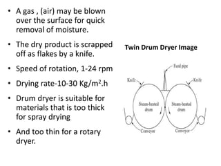 • A gas , (air) may be blown
over the surface for quick
removal of moisture.
• The dry product is scrapped
off as flakes by a knife.
• Speed of rotation, 1-24 rpm
• Drying rate-10-30 Kg/m2.h
• Drum dryer is suitable for
materials that is too thick
for spray drying
• And too thin for a rotary
dryer.
Twin Drum Dryer Image
 