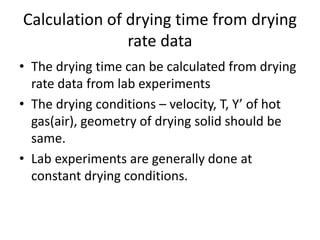 Calculation of drying time from drying
rate data
• The drying time can be calculated from drying
rate data from lab experiments
• The drying conditions – velocity, T, Y’ of hot
gas(air), geometry of drying solid should be
same.
• Lab experiments are generally done at
constant drying conditions.
 