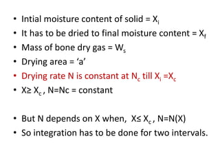 • Intial moisture content of solid = Xi
• It has to be dried to final moisture content = Xf
• Mass of bone dry gas = Ws
• Drying area = ‘a’
• Drying rate N is constant at Nc till Xi =Xc
• X≥ Xc , N=Nc = constant
• But N depends on X when, X≤ Xc , N=N(X)
• So integration has to be done for two intervals.
 