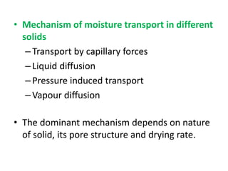 • Mechanism of moisture transport in different
solids
–Transport by capillary forces
–Liquid diffusion
–Pressure induced transport
–Vapour diffusion
• The dominant mechanism depends on nature
of solid, its pore structure and drying rate.
 