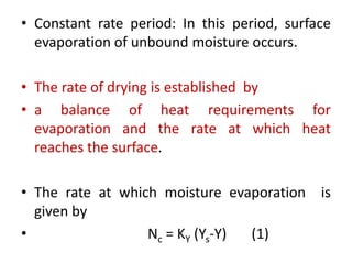 • Constant rate period: In this period, surface
evaporation of unbound moisture occurs.
• The rate of drying is established by
• a balance of heat requirements for
evaporation and the rate at which heat
reaches the surface.
• The rate at which moisture evaporation is
given by
• Nc = KY (Ys-Y) (1)
 