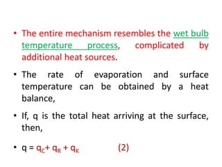 • The entire mechanism resembles the wet bulb
temperature process, complicated by
additional heat sources.
• The rate of evaporation and surface
temperature can be obtained by a heat
balance,
• If, q is the total heat arriving at the surface,
then,
• q = qC+ qR + qK (2)
 