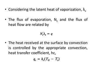 • Considering the latent heat of vaporization, λs
• The flux of evaporation, Nc and the flux of
heat flow are related by
• The heat received at the surface by convection
is controlled by the appropriate convection,
heat transfer coefficient, hc,
 