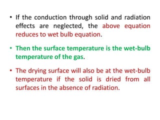 • If the conduction through solid and radiation
effects are neglected, the above equation
reduces to wet bulb equation.
• Then the surface temperature is the wet-bulb
temperature of the gas.
• The drying surface will also be at the wet-bulb
temperature if the solid is dried from all
surfaces in the absence of radiation.
 