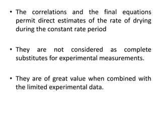 • The correlations and the final equations
permit direct estimates of the rate of drying
during the constant rate period
• They are not considered as complete
substitutes for experimental measurements.
• They are of great value when combined with
the limited experimental data.
 