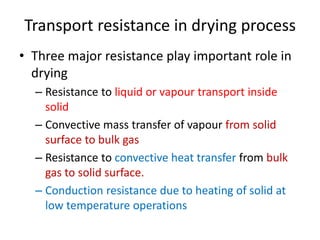 Transport resistance in drying process
• Three major resistance play important role in
drying
– Resistance to liquid or vapour transport inside
solid
– Convective mass transfer of vapour from solid
surface to bulk gas
– Resistance to convective heat transfer from bulk
gas to solid surface.
– Conduction resistance due to heating of solid at
low temperature operations
 