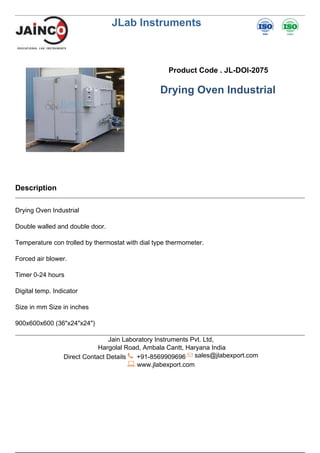 JLab Instruments
Product Code . JL-DOI-2075
Drying Oven Industrial
Description
Drying Oven Industrial
Double walled and double door.
Temperature con trolled by thermostat with dial type thermometer.
Forced air blower.
Timer 0-24 hours
Digital temp. Indicator
Size in mm Size in inches
900x600x600 (36"x24"x24")
Jain Laboratory Instruments Pvt. Ltd,
Hargolal Road, Ambala Cantt, Haryana India
Direct Contact Details +91-8569909696 sales@jlabexport.com
www.jlabexport.com
Powered by TCPDF (www.tcpdf.org)
 