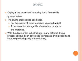 DRYING
 Drying is the process of removing liquid from solids
by evaporation.
 The drying process has been used
 For thousands of years to reduce transport weight
 To increase the storage life of numerous products
and materials.
 With the dawn of the industrial age, many different drying
processes have been developed to increase drying speed and
improve product quality and uniformity.
 