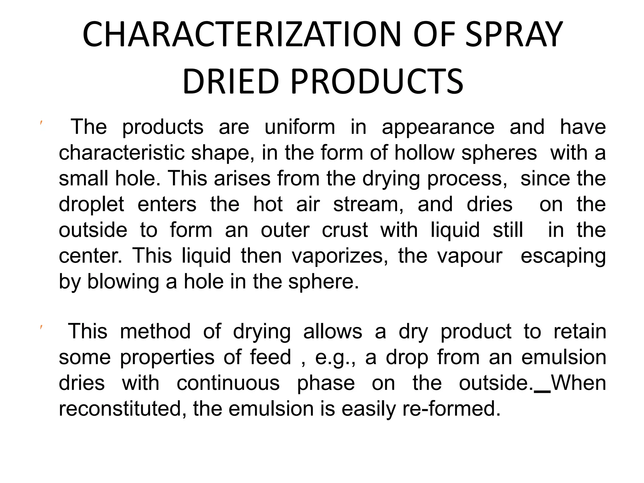 CHARACTERIZATION OF SPRAY
DRIED PRODUCTS
 The products are uniform in appearance and have
characteristic shape, in the form of hollow spheres with a
small hole. This arises from the drying process, since the
droplet enters the hot air stream, and dries on the
outside to form an outer crust with liquid still in the
center. This liquid then vaporizes, the vapour escaping
by blowing a hole in the sphere.
 This method of drying allows a dry product to retain
some properties of feed , e.g., a drop from an emulsion
dries with continuous phase on the outside. When
reconstituted, the emulsion is easily re-formed.
 