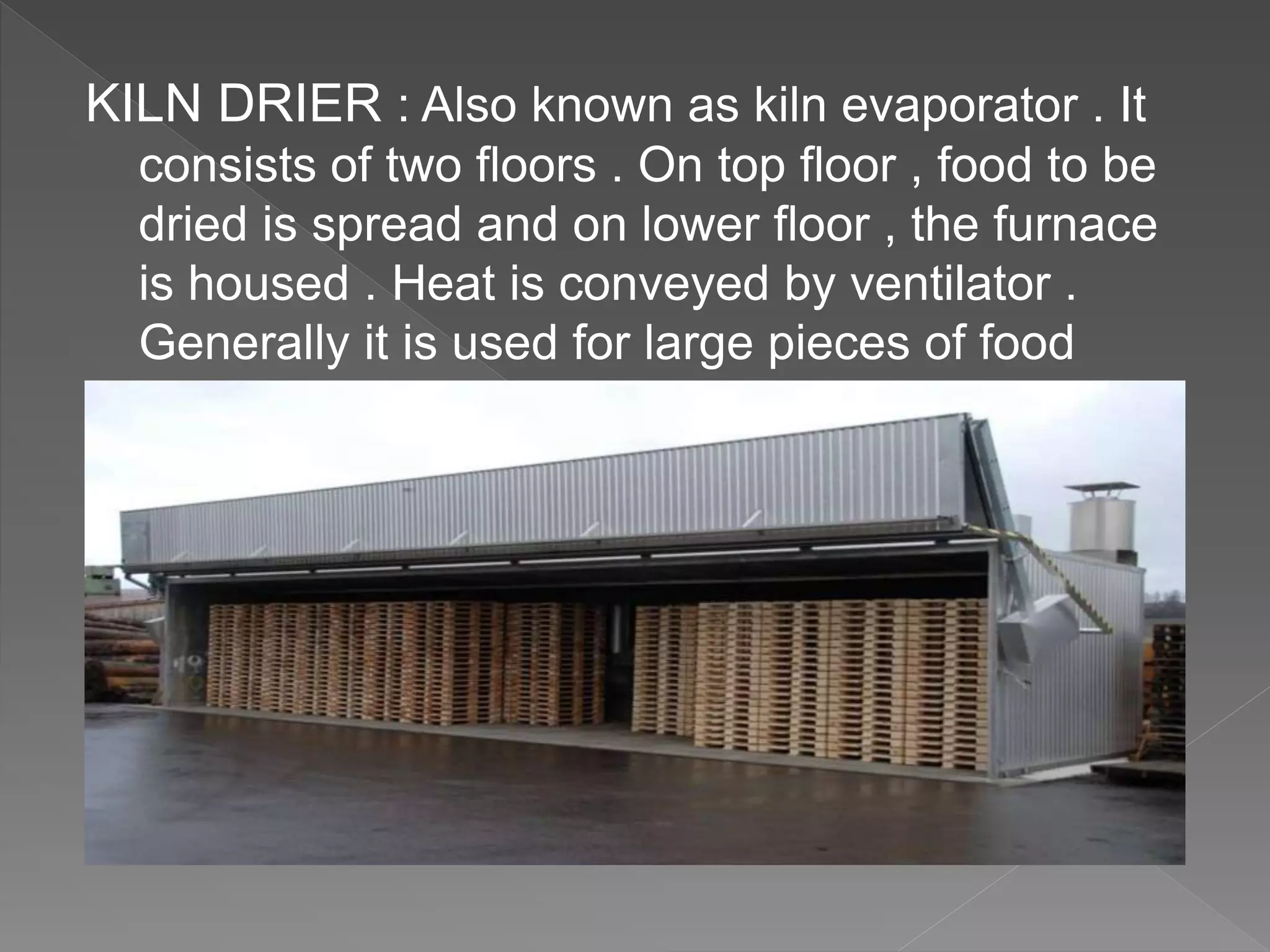 KILN DRIER : Also known as kiln evaporator . It
consists of two floors . On top floor , food to be
dried is spread and on lower floor , the furnace
is housed . Heat is conveyed by ventilator .
Generally it is used for large pieces of food
 