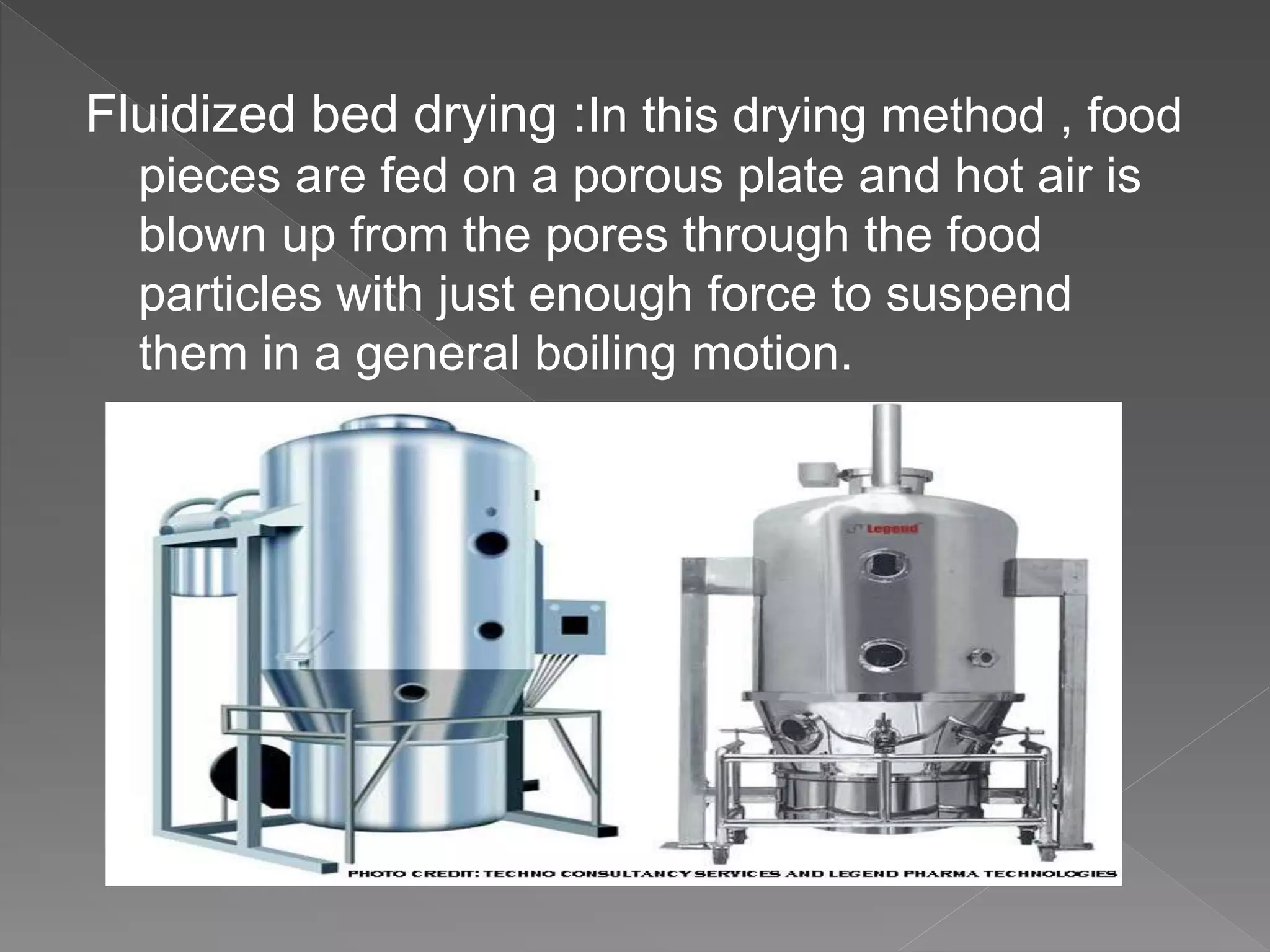 Fluidized bed drying :In this drying method , food
pieces are fed on a porous plate and hot air is
blown up from the pores through the food
particles with just enough force to suspend
them in a general boiling motion.
 