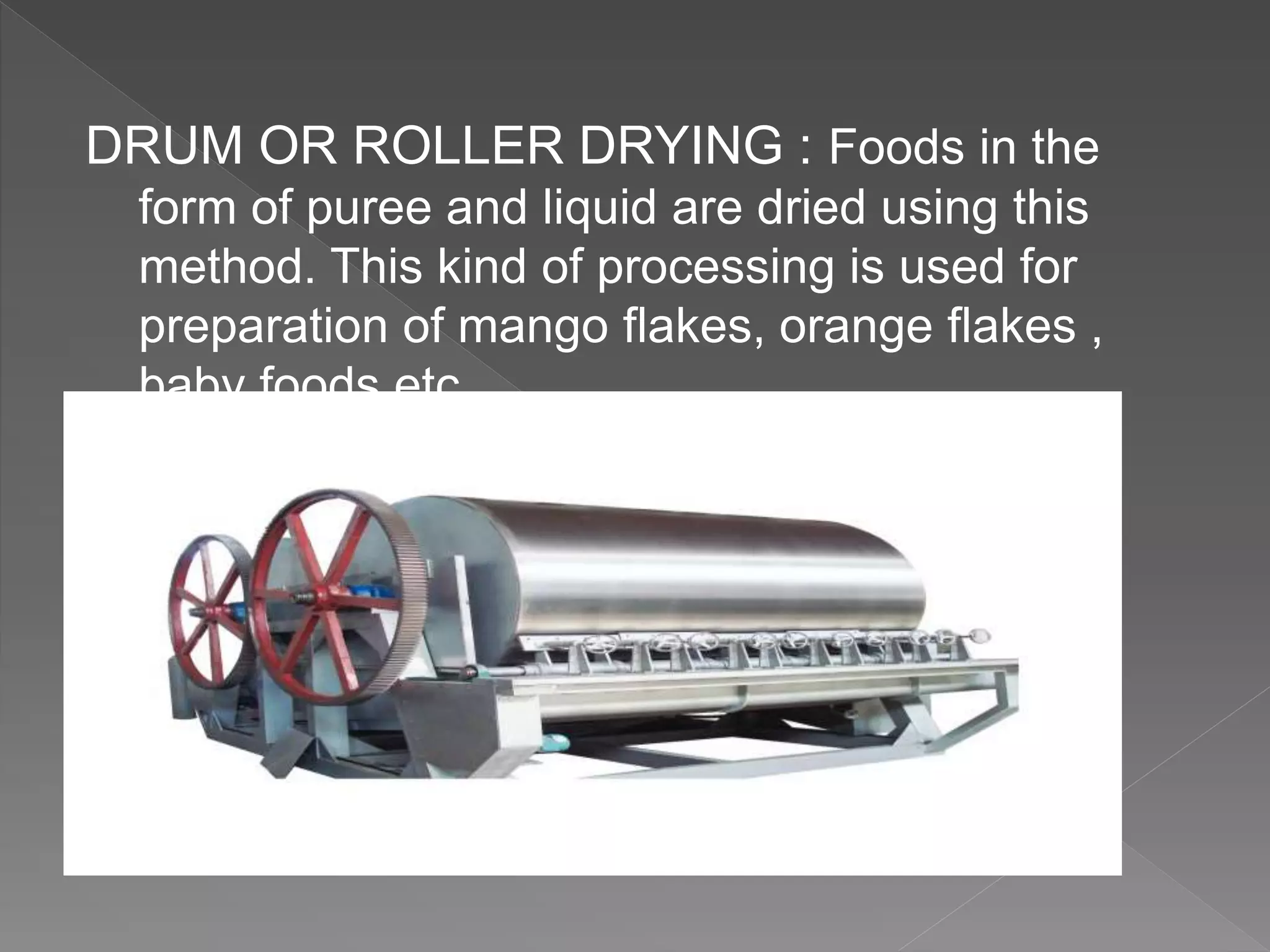 DRUM OR ROLLER DRYING : Foods in the
form of puree and liquid are dried using this
method. This kind of processing is used for
preparation of mango flakes, orange flakes ,
baby foods etc.
 