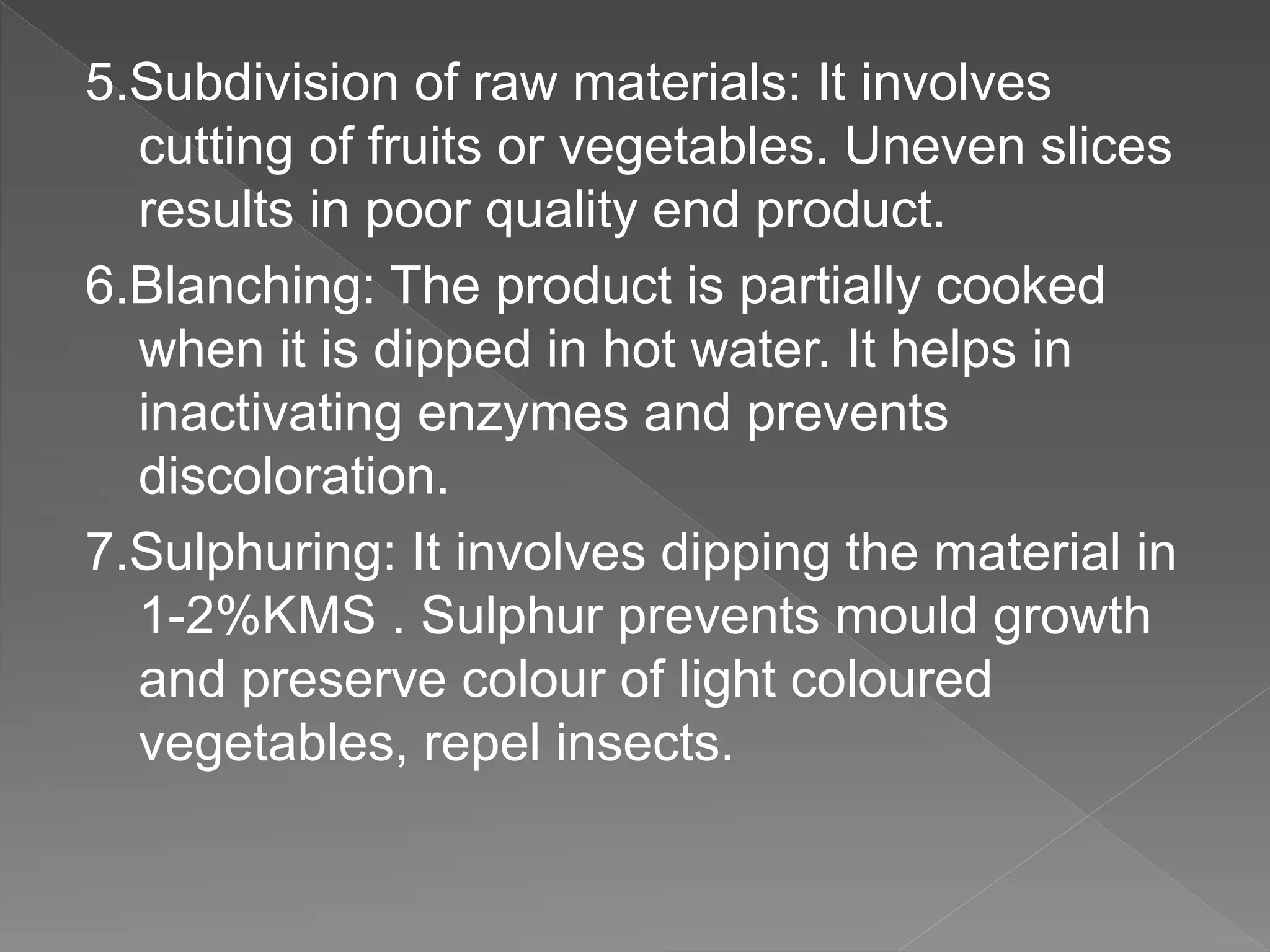 5.Subdivision of raw materials: It involves
cutting of fruits or vegetables. Uneven slices
results in poor quality end product.
6.Blanching: The product is partially cooked
when it is dipped in hot water. It helps in
inactivating enzymes and prevents
discoloration.
7.Sulphuring: It involves dipping the material in
1-2%KMS . Sulphur prevents mould growth
and preserve colour of light coloured
vegetables, repel insects.
 