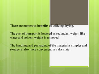 There are numerous benefits of utilizing drying.
The cost of transport is lowered as redundant weight like
water and solvent weight is removed.
The handling and packaging of the material is simpler and
storage is also more convenient in a dry state.
 