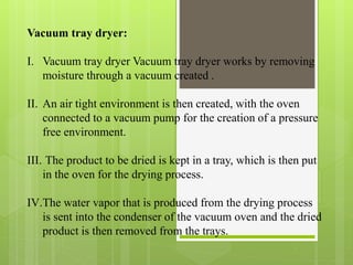 Vacuum tray dryer:
I. Vacuum tray dryer Vacuum tray dryer works by removing
moisture through a vacuum created .
II. An air tight environment is then created, with the oven
connected to a vacuum pump for the creation of a pressure
free environment.
III. The product to be dried is kept in a tray, which is then put
in the oven for the drying process.
IV.The water vapor that is produced from the drying process
is sent into the condenser of the vacuum oven and the dried
product is then removed from the trays.
 