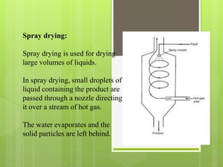 Spray drying:
Spray drying is used for drying
large volumes of liquids.
In spray drying, small droplets of
liquid containing the product are
passed through a nozzle directing
it over a stream of hot gas.
The water evaporates and the
solid particles are left behind.
 