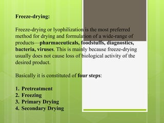 Freeze-drying:
Freeze-drying or lyophilization is the most preferred
method for drying and formulation of a wide-range of
products—pharmaceuticals, foodstuffs, diagnostics,
bacteria, viruses. This is mainly because freeze-drying
usually does not cause loss of biological activity of the
desired product.
Basically it is constituted of four steps:
1. Pretreatment
2. Freezing
3. Primary Drying
4. Secondary Drying
 