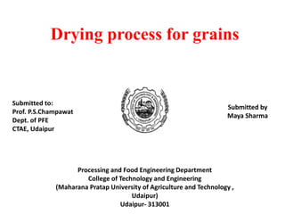 Drying process for grains
Submitted by
Maya Sharma
Submitted to:
Prof. P.S.Champawat
Dept. of PFE
CTAE, Udaipur
Processing and Food Engineering Department
College of Technology and Engineering
(Maharana Pratap University of Agriculture and Technology ,
Udaipur)
Udaipur- 313001
 