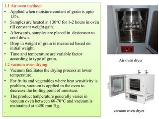 1.1 Air oven method:
• Applied when moisture content of grain is upto
13%.
• Samples are heated at 130oC for 1-2 hours in oven
till constant weight gain.
• Afterwards, samples are placed in desiccator to
cool down.
• Drop in weight of grain is measured based on
initial weight.
• Time and temperature are variable factor
according to type of grain.
1.2 vacuum oven drying:
• Vacuum facilitates the drying process at lower
temperature.
• For fruits and vegetables where heat sensitivity is
problem, vacuum is applied in the oven to
decrease the boiling point of moisture.
• The product temperature generally varies in
vacuum oven between 60-70°C and vacuum is
maintained at <450 mm Hg.
.
Air oven dryer
vacuum oven dryer
 