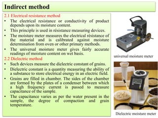 2.1 Electrical resistance method
• The electrical resistance or conductivity of product
depends upon its moisture content.
• This principle is used in résistance measuring devices.
• The moisture meter measures the electrical résistance of
the material and is calibrated against moisture
determination from oven or other primary methods.
• The universal moisture meter gives fairly accurate
readings of moisture content on wet basis.
2.2 Dielectric method
• Such devices measure the dielectric constant of grains.
• Dielectric constant is a quantity measuring the ability of
a substance to store electrical energy in an electric field.
• Grains are filled in chamber. The sides of the chamber
are formed by the plates of a condenser between which
a high frequency current is passed to measure
capacitance of the sample.
• The capacitance varies as per the water present in the
sample, the degree of compaction and grain
temperature.
Indirect method
universal moisture meter
Dielectric moisture meter
 