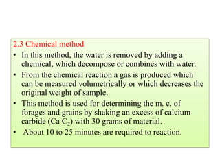 2.3 Chemical method
• In this method, the water is removed by adding a
chemical, which decompose or combines with water.
• From the chemical reaction a gas is produced which
can be measured volumetrically or which decreases the
original weight of sample.
• This method is used for determining the m. c. of
forages and grains by shaking an excess of calcium
carbide (Ca C2) with 30 grams of material.
• About 10 to 25 minutes are required to reaction.
 
