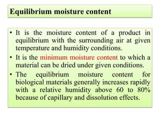 Equilibrium moisture content
• It is the moisture content of a product in
equilibrium with the surrounding air at given
temperature and humidity conditions.
• It is the minimum moisture content to which a
material can be dried under given conditions.
• The equilibrium moisture content for
biological materials generally increases rapidly
with a relative humidity above 60 to 80%
because of capillary and dissolution effects.
 