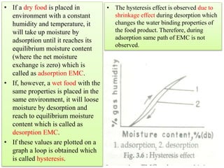 • If a dry food is placed in
environment with a constant
humidity and temperature, it
will take up moisture by
adsorption until it reaches its
equilibrium moisture content
(where the net moisture
exchange is zero) which is
called as adsorption EMC.
• If, however, a wet food with the
same properties is placed in the
same environment, it will loose
moisture by desorption and
reach to equilibrium moisture
content which is called as
desorption EMC.
• If these values are plotted on a
graph a loop is obtained which
is called hysteresis.
• The hysteresis effect is observed due to
shrinkage effect during desorption which
changes the water binding properties of
the food product. Therefore, during
adsorption same path of EMC is not
observed.
 