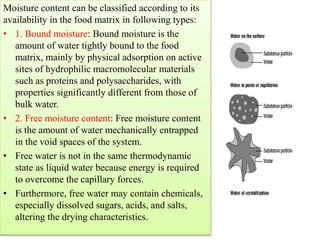 Moisture content can be classified according to its
availability in the food matrix in following types:
• 1. Bound moisture: Bound moisture is the
amount of water tightly bound to the food
matrix, mainly by physical adsorption on active
sites of hydrophilic macromolecular materials
such as proteins and polysaccharides, with
properties significantly different from those of
bulk water.
• 2. Free moisture content: Free moisture content
is the amount of water mechanically entrapped
in the void spaces of the system.
• Free water is not in the same thermodynamic
state as liquid water because energy is required
to overcome the capillary forces.
• Furthermore, free water may contain chemicals,
especially dissolved sugars, acids, and salts,
altering the drying characteristics.
 