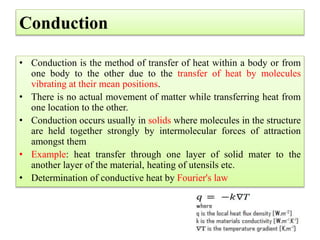 Conduction
• Conduction is the method of transfer of heat within a body or from
one body to the other due to the transfer of heat by molecules
vibrating at their mean positions.
• There is no actual movement of matter while transferring heat from
one location to the other.
• Conduction occurs usually in solids where molecules in the structure
are held together strongly by intermolecular forces of attraction
amongst them
• Example: heat transfer through one layer of solid mater to the
another layer of the material, heating of utensils etc.
• Determination of conductive heat by Fourier's law
 