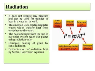 Radiation
• It does not require any medium
and can be used for transfer of
heat in a vacuum as well.
• This method uses electromagnetic
waves which transfer heat from
one place to the other.
• The heat and light from the sun in
our solar system reach our planet
using radiation only.
• Example: heating of grain by
sun’s radiation.
• Determination of radiation heat
by Stefan-Boltzmann equation
 