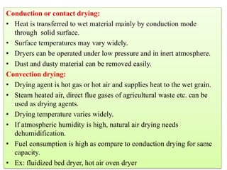 Conduction or contact drying:
• Heat is transferred to wet material mainly by conduction mode
through solid surface.
• Surface temperatures may vary widely.
• Dryers can be operated under low pressure and in inert atmosphere.
• Dust and dusty material can be removed easily.
Convection drying:
• Drying agent is hot gas or hot air and supplies heat to the wet grain.
• Steam heated air, direct flue gases of agricultural waste etc. can be
used as drying agents.
• Drying temperature varies widely.
• If atmospheric humidity is high, natural air drying needs
dehumidification.
• Fuel consumption is high as compare to conduction drying for same
capacity.
• Ex: fluidized bed dryer, hot air oven dryer
 