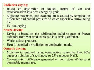 Radiation drying:
• Based on absorption of radiant energy of sun and
transformation into heat energy by grain.
• Moisture movement and evaporation is caused by temperature
difference and partial pressure of water vapor b/w surrounding
air.
• Ex: sun drying
Freeze drying:
• Drying is based on the sublimation (solid to gas) of frozen
moisture from wet product placed in a drying chamber.
• Works at low pressure.
• Heat is supplied by radiation or conduction mode.
Osmotic drying:
• Moisture is removed using osmo-active substance like, 60%
aqueous solution of saccharose or 25% aqueous NaCl.
• Concentration difference generated on both sides of the semi
permeable membrane.
 