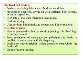 Fluidized bed drying:
• Products are being dried under fluidized condition.
• Fluidization occurs by drying air with sufficient high velocity
to cause suspension.
• High rate of moisture migration takes place.
• Uniform drying.
• Used for high initial moisture content and lighter material.
Dielectric drying:
• Heat is generated within the solid by placing it in fixed high
frequency current.
• Polar molecules of substance get polarized and begin to
oscillate in accordance with the frequency.
• Oscillation causes friction which generates heat within the
food stuff.
• Ex: microwave heating.
 